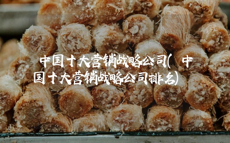 中國十大營銷戰(zhàn)略公司(中國十大營銷戰(zhàn)略公司排名)